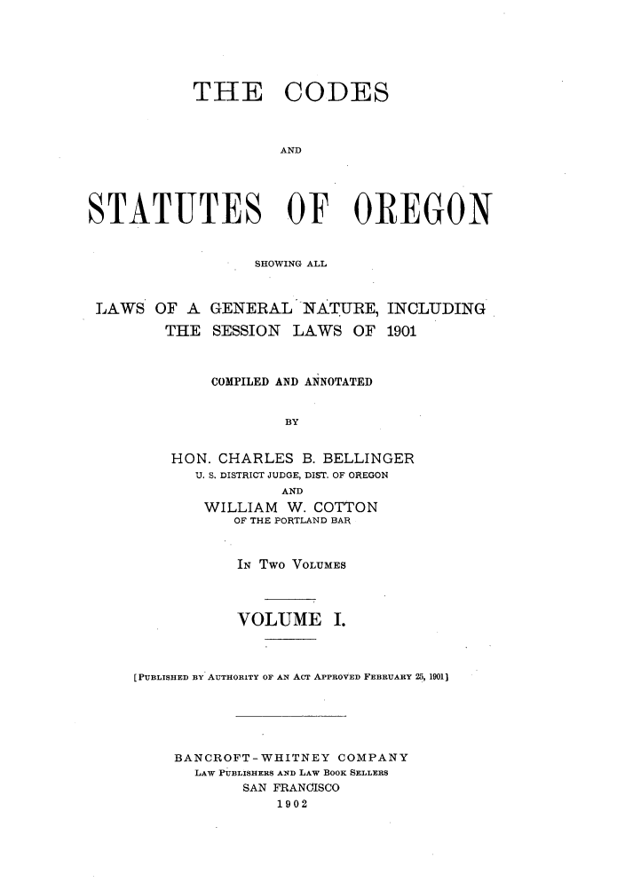 handle is hein.sstatutes/codsor0001 and id is 1 raw text is: THE CODES
AND
STATUTES OF OREGON

SHOWING ALL

LAWS OF A GENERAL NATURE, INCLUDING
THE SESSION LAWS OF 1901
COMPILED AND ANNOTATED
BY
HON. CHARLES B. BELLINGER
U. S. DISTRICT JUDGE, DIST. OF OREGON
AND
WILLIAM     W. COTTON
OF THE PORTLAND BAR
IN Two VOLUMES
VOLUME I.
[PUBLISHED BY AUTHORITY OF AN ACT APPROVED FEBRUARY 2, 1901]
BANCROFT- WHITNEY COMPANY
LAW PUBLISHERS AND LAW BOOK SELLERS
SAN FRANCISCO
1902


