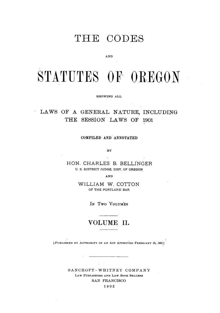 handle is hein.sstatutes/codsor0002 and id is 1 raw text is: THE CODES
AND
STATUTES OF OREGON
SHOWING ALL
LAWS OF A GENERAL NATURE, INCLUDING
THE SESSION LAWS OF 1901
COMPILED AND ANNOTATED
BY
HON. CHARLES B. BELLINGER
U. S. DISTRICT JUDGE, DIST. OF OREGON
AND

WILLIAM W. COTTON
OF THE PORTLAND BAR
IN Two VOLUMES
VOLUME I.
[PUBLISHED BY AUTHORITY OF AN ACT APPROVED FEBRUARY 25, 1l01]
BANCROFT-WHITNEY COMPANY
LAW PUBLISHERS AND LAW BOOK SELLERS
SAN FRANCISCO
1902


