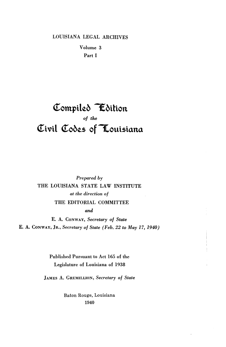 handle is hein.sstatutes/coedvla0001 and id is 1 raw text is: 





LOUISIANA LEGAL ARCHIVES


                Volume 3
                Part I










                of the

( lvit C obs of '-touisiana


                     Prepared by
       THE LOUISIANA STATE LAW INSTITUTE
                   at the direction of
             THE EDITORIAL COMMITTEE
                        and
            E. A. CONWAY, Secretary of State
E. A. CONWAY, JR., Secretary of State (Feb. 22 to May 17, 1940)


  Published Pursuant to Act 165 of the
    Legislature of Louisiana of 1938

JAMES A. GREMILLION, Secretary of State


       Baton Rouge, Louisiana
               1940


