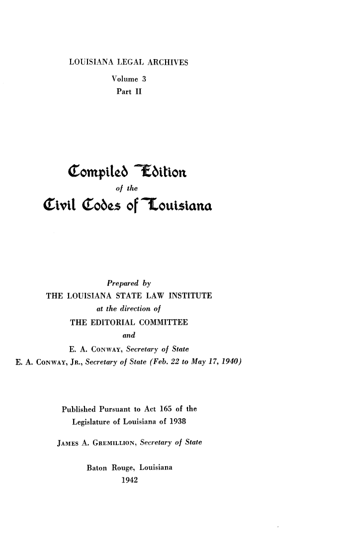 handle is hein.sstatutes/coedvla0002 and id is 1 raw text is: 





LOUISIANA LEGAL ARCHIVES


                Volume 3
                Part II










                of the

Tivit Tobes of            ouistrna


                     Prepared by
       THE LOUISIANA STATE LAW INSTITUTE
                   at the direction of
            THE EDITORIAL COMMITTEE
                         and
            E. A. CONWAY, Secretary of State
E. A. CONWAY, JR., Secretary of State (Feb. 22 to May 17, 1940)


Published Pursuant to Act 165 of the
   Legislature of Louisiana of 1938

JAMES A. GREMILLION, Secretary of State


       Baton Rouge, Louisiana
               1942


