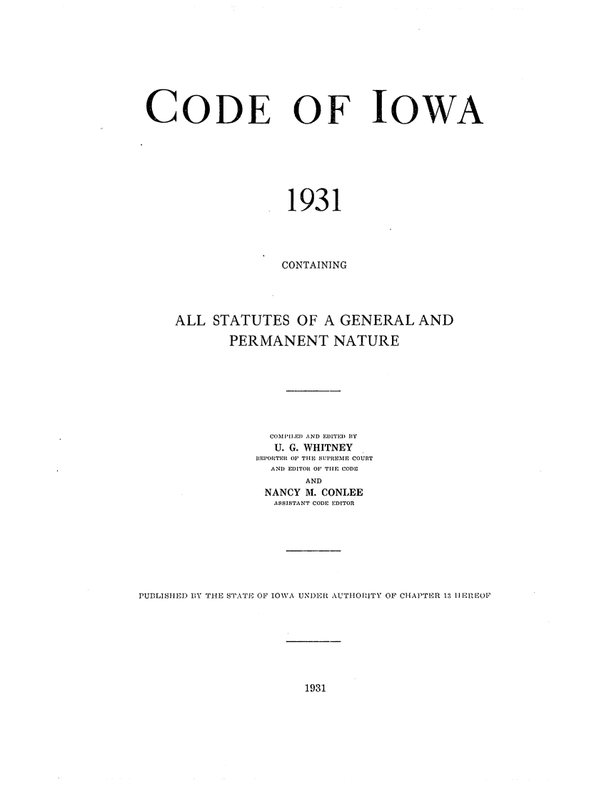 handle is hein.sstatutes/coeofwa0001 and id is 1 raw text is: CODE OF

IOWA

1931
CONTAINING
ALL STATUTES OF A GENERAL AND
PERMANENT NATURE
COMIIIED AND EDITED BY
U. G. WHITNEY
II IOIRTEIR OF TIHE SUPREME COURT
AND EDITOR OF TIE CODE
AND
NANCY M. CONLEE
ASSISTANT CODE EDITOR
PUBLISHED BY THE STATE OF IOW11A UNDIER AUTHORITY OF CHAPTER 1:1 Ii IhEOL'

1931


