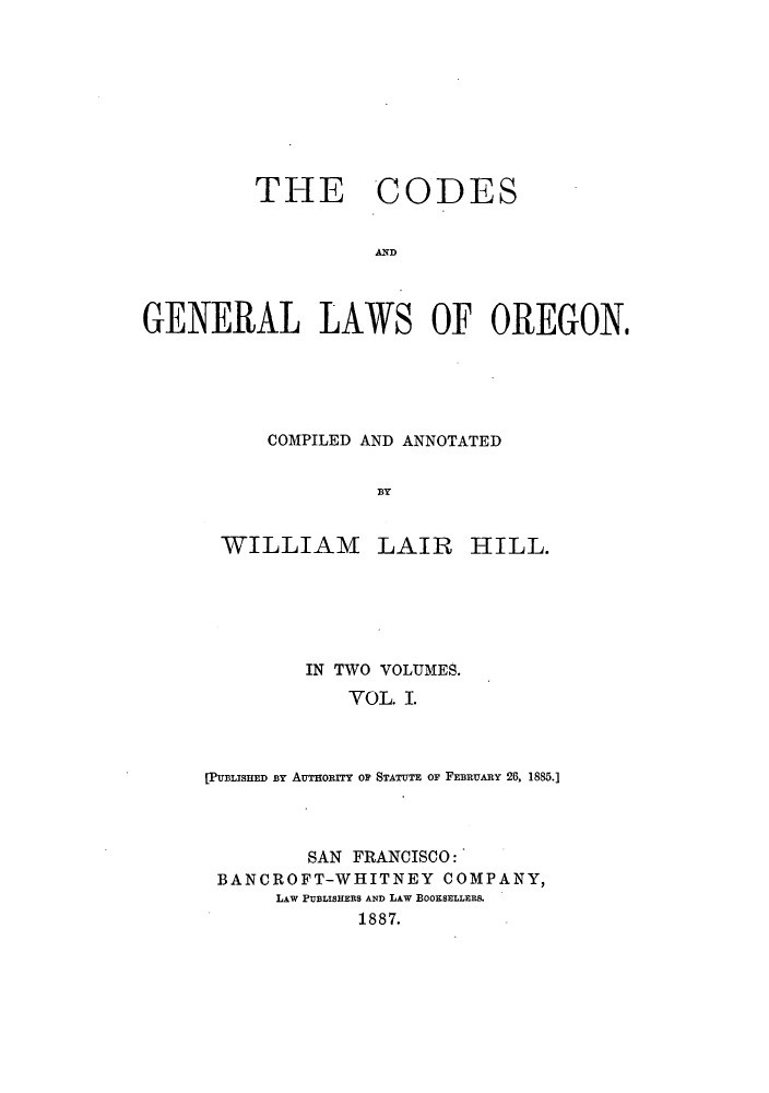 handle is hein.sstatutes/coglwor0001 and id is 1 raw text is: THE CODES
AD
GENERAL LAWS OF OREGON,

COMPILED AND ANNOTATED
3BY

WILLIAM

LAIR HILL.

IN TWO VOLUMES.
YOL. I.
[PUBLISHED BY AUTHORITY OP STATUTE OF FEBRUARY 26, 1885.]

SAN FRANCISCO:
BANCROFT-WHITNEY COMPANY,
LAW PUBLISHERS AND LAW BOOKSELLERS.
1887.


