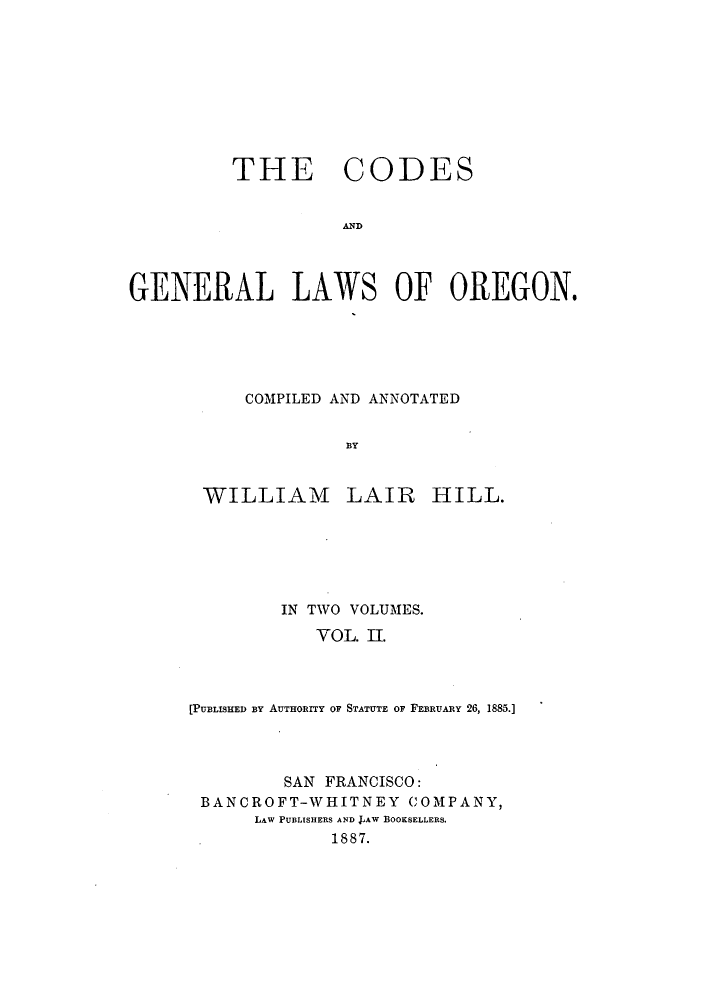 handle is hein.sstatutes/coglwor0002 and id is 1 raw text is: THE CODES
AND
GENERAL LAWS OF OREGON.

COMPILED AND ANNOTATED
BY

WILLIAM

LAIR

HILL.

IN TWO VOLUMES.
VOL. II.
[PUBLISHED BY AUTHorY or STATUTE OF FEBRUARY 26, 1885.]
SAN FRANCISCO:
BANCROFT-WHITNEY COMPANY,
LAW PUBLISHERS AND LAW BOOKSELLERS.
1887.


