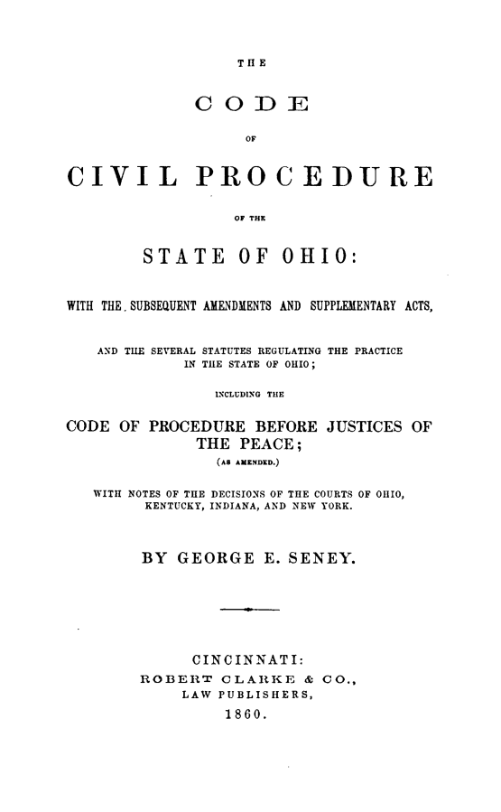 handle is hein.sstatutes/coivpsoh0001 and id is 1 raw text is: 



                   THlE


              CODE


                    OF



CIVIL PROCEDURE


                  OF THR


        STATE OF OHIO:



WITH THE. SUBSEQUENT AMENDMENTS AND SUPPLEMENTARY ACTS,



   AND TUE SEVERAL STATUTES REGULATING THE PRACTICE
             IN THE STATE OF OHIO;

                INCLUDING THE


CODE OF PROCEDURE BEFORE JUSTICES OF
              THE PEACE;
                (AS AMZNDKD.)


   WITH NOTES OF THE DECISIONS OF THE COURTS OF OHIO,
         KENTUCKY, INDIANA, AND NEW YORK.



         BY GEORGE E. SENEY.







              CINCINNATI:
        ROBERT CLARKE &' CO.,
             LAW PUBLISHERS,

                 1860.


