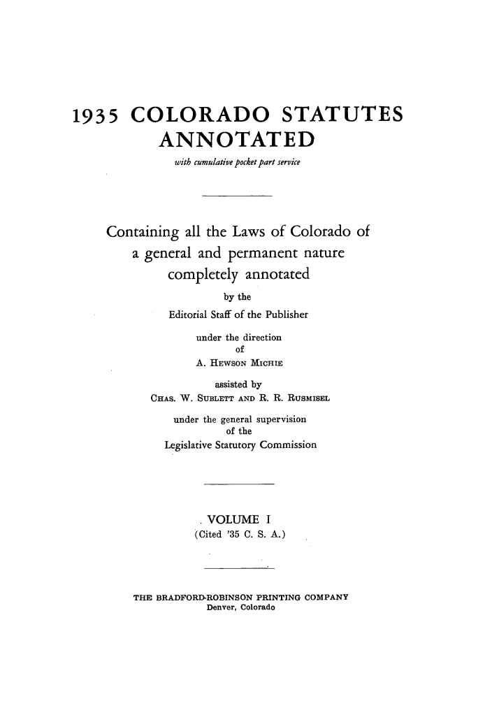 handle is hein.sstatutes/colanc0001 and id is 1 raw text is: 1935 COLORADO STATUTES
ANNOTATED
with cumulative pocket part service
Containing all the Laws of Colorado of
a general and permanent nature
completely annotated
by the
Editorial Staff of the Publisher
under the direction
of
A. HEWSON MICHIE
assisted by
CHAS. W. SUBLETT AND R. R. RUSMISEL
under the general supervision
of the
Legislative Statutory Commission
VOLUME I
(Cited '35 C. S. A.)

THE BRADFORD-ROBINSON PRINTING COMPANY
Denver, Colorado


