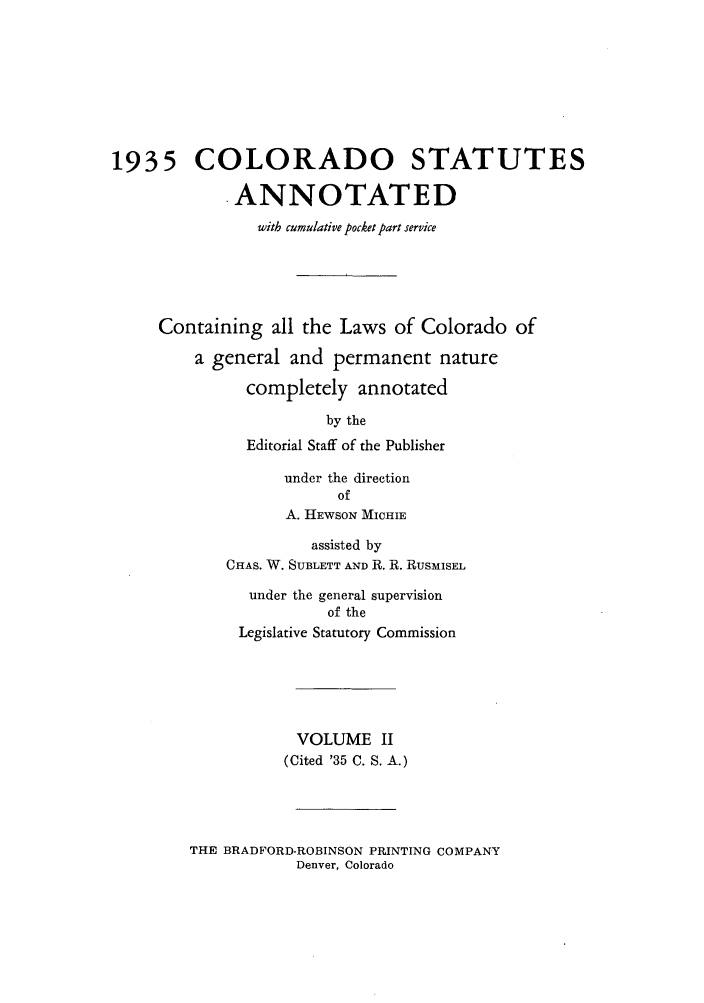 handle is hein.sstatutes/colanc0003 and id is 1 raw text is: 1935 COLORADO STATUTES
.ANNOTATED
with cumulative pocket part service
Containing all the Laws of Colorado of
a general and permanent nature
completely annotated
by the
Editorial Staff of the Publisher
under the direction
of
A. IIEWSON MICHIE
assisted by
CHAS. W. SUBLETT AND R. R. RUSMISEL
under the general supervision
of the
Legislative Statutory Commission
VOLUME II
(Cited '35 C. S. A.)

THE BRADFORD-ROBINSON PRINTING COMPANY
Denver, Colorado


