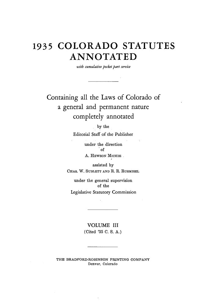 handle is hein.sstatutes/colanc0005 and id is 1 raw text is: 1935 COLORADO STATUTES
ANNOTATED
with cumulative pocket part service
Containing all the Laws of Colorado of
a general and permanent nature
completely annotated
by the
Editorial Staff of the Publisher
under the direction
of
A. HEWSON MICHIE
assisted by
CHAS. W. SUBLETT AND R. R. RusMIsEL
under the general supervision
of the
Legislative Statutory Commission
VOLUME III
(Cited '35 C. S. A.)

THE BRADFORD-ROBINSON PRINTING COMPANY
Denver, Colorado


