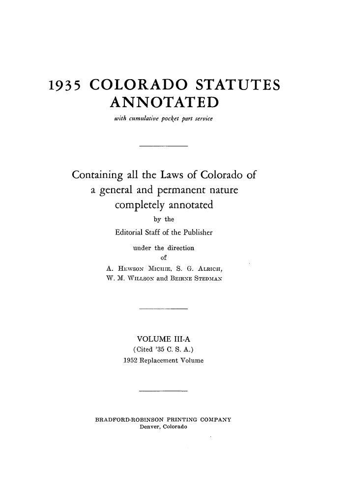 handle is hein.sstatutes/colanc0006 and id is 1 raw text is: 1935 COLORADO STATUTES
ANNOTATED
with cumulative pocket part service
Containing all the Laws of Colorado of
a general and permanent nature
completely annotated
by the
Editorial Staff of the Publisher
under the direction
of
A. HEWSON MicuI, S. G. ALRICH,
W. M. WILLSOx and BEIRNE STEDMAN
VOLUME Ill-A
(Cited '35 C. S. A.)
1952 Replacement Volume

BRADFORD-ROBINSON PRINTING COMPANY
Denver, Colorado


