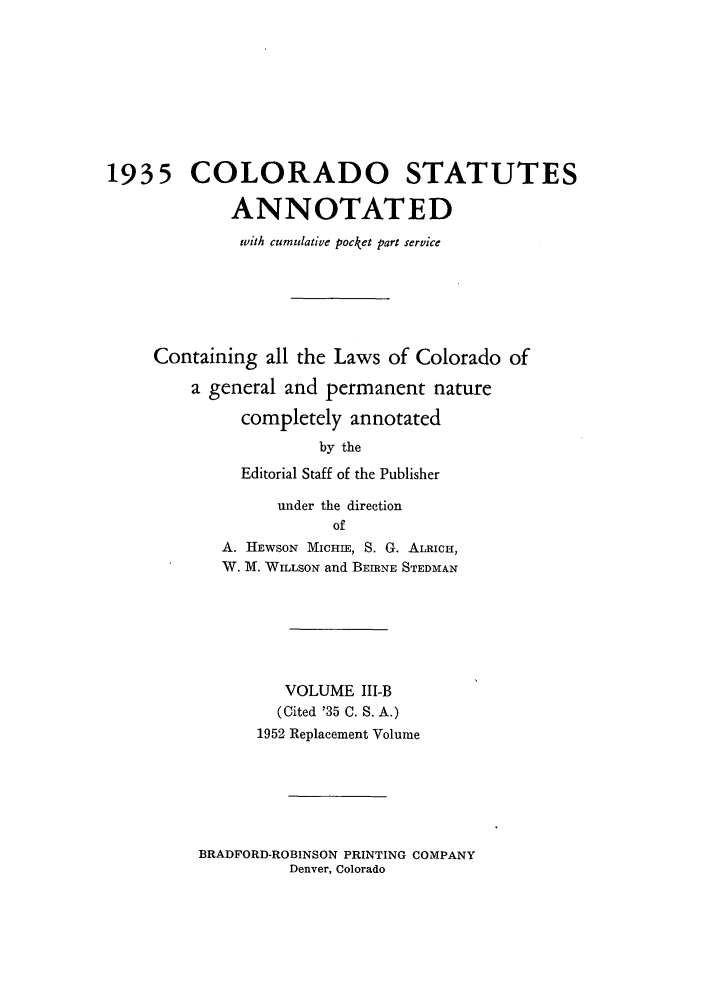 handle is hein.sstatutes/colanc0008 and id is 1 raw text is: 1935 COLORADO STATUTES
ANNOTATED
with cumulative pocket part service
Containing all the Laws of Colorado of
a general and permanent nature
completely annotated
by the
Editorial Staff of the Publisher
under the direction
of
A. HEWSON MICHIE, S. G. ALRICH,
W. M. WILLSON and BEIRNE STEDMAN
VOLUME III-B
(Cited '35 C. S. A.)
1952 Replacement Volume

BRADFORD-ROBINSON PRINTING COMPANY
Denver, Colorado


