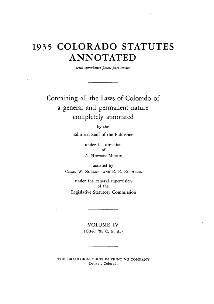 handle is hein.sstatutes/colanc0010 and id is 1 raw text is: 1935 COLORADO STATUTES
ANNOTATED
with cumulative pocket part service
Containing all the Laws of Colorado of
a general and permanent nature
completely annotated
by the
Editorial Staff of the Publisher
under the direction
of
A. H EWSON MICHIE
assisted by
CHAS. W. SUBLETT AND R. R. RUSMISEL
under the general supervision
of the
Legislative Statutory Commission
VOLUME IV
(Cited '35 C. S. A.)

THE BRADFORD-ROBINSON PRINTING COMPANY
Denver, Colorado


