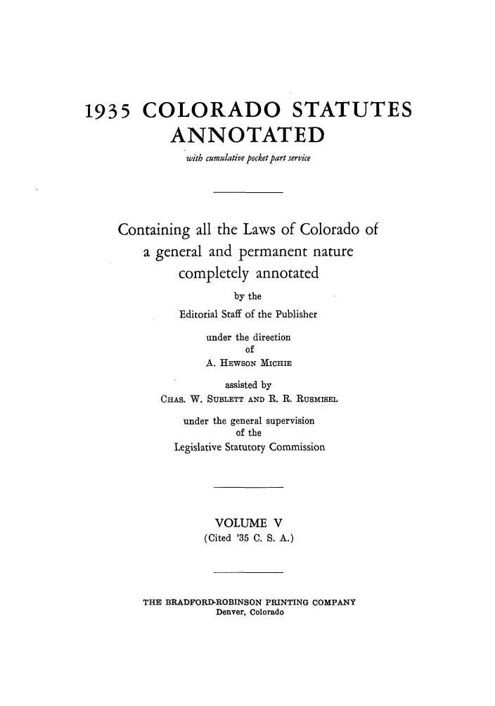 handle is hein.sstatutes/colanc0013 and id is 1 raw text is: 1935 COLORADO STATUTES
ANNOTATED
with cumulative pocket part service
Containing all the Laws of Colorado of
a general and permanent nature
completely annotated
by the
Editorial Staff of the Publisher
under the direction
of
A. HEWSON MIcHIE
assisted by
CHAS. W. SUBLETT AND R. R. RUSMISEL
under the general supervision
of the
Legislative Statutory Commission
VOLUME V
(Cited '35 C. S. A.)

THE BRADFORD-ROBINSON PRINTING COMPANY
Denver, Colorado


