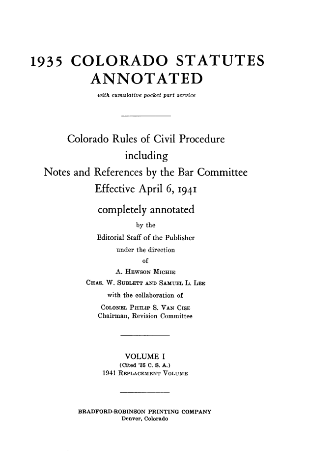 handle is hein.sstatutes/colanc0016 and id is 1 raw text is: 






1935 COLORADO STATUTES

             ANNOTATED

               with cumulative pocket part service





        Colorado  Rules of Civil Procedure

                     including

   Notes and  References by  the Bar Committee

              Effective April 6, 1941


              completely  annotated

                       by the
               Editorial Staff of the Publisher
                   under the direction
                         of
                   A. HEWSON MICHIE
            CHAS. W. SUBLETT AND SAMUEL L. LEE
                 with the collaboration of
               COLONEL PHriI S. VAN CISE
               Chairman, Revision Committee




                     VOLUME  I
                     (Cited '35 C. S. A.)
                1941 REPLACEMENT VOLUME


BRADFORD-ROBINSON PRINTING COMPANY
          Denver, Colorado


