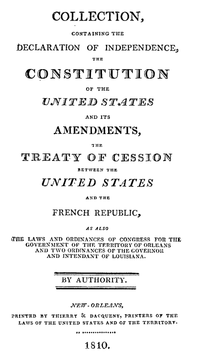 handle is hein.sstatutes/collcon0001 and id is 1 raw text is: COLLECTION,
CONTAINING TirE
bECLARATION       OF  INDEPENDENCE,
THE
CONSTITUTION
OF THE
UNITED STA TES
AND ITS
AMENDMENTS,
TIJEATY OF CESSION
BETWEEN THE
UNITED STATES
AND THE
FRENCH REPUBLIC,
AS ALSO
XRE LAWS AND ORDINANCES OF CONGRESS FOR TH
GOVERNMENT OF THE TERRITORY OF ORLEANS
AND TWO ORDTNANCES OF THE COVERNO.
AND INTENDANT OF LOUISIANA.
BY AUTHORITY.
NTvEW- ORLE2NW,
PRINTED BY TRIERRY & DACQUENY, PRINTERS OF THE
LAWS OF THE UNITED STATES AND OF THE TERRITORY.
1.810.


