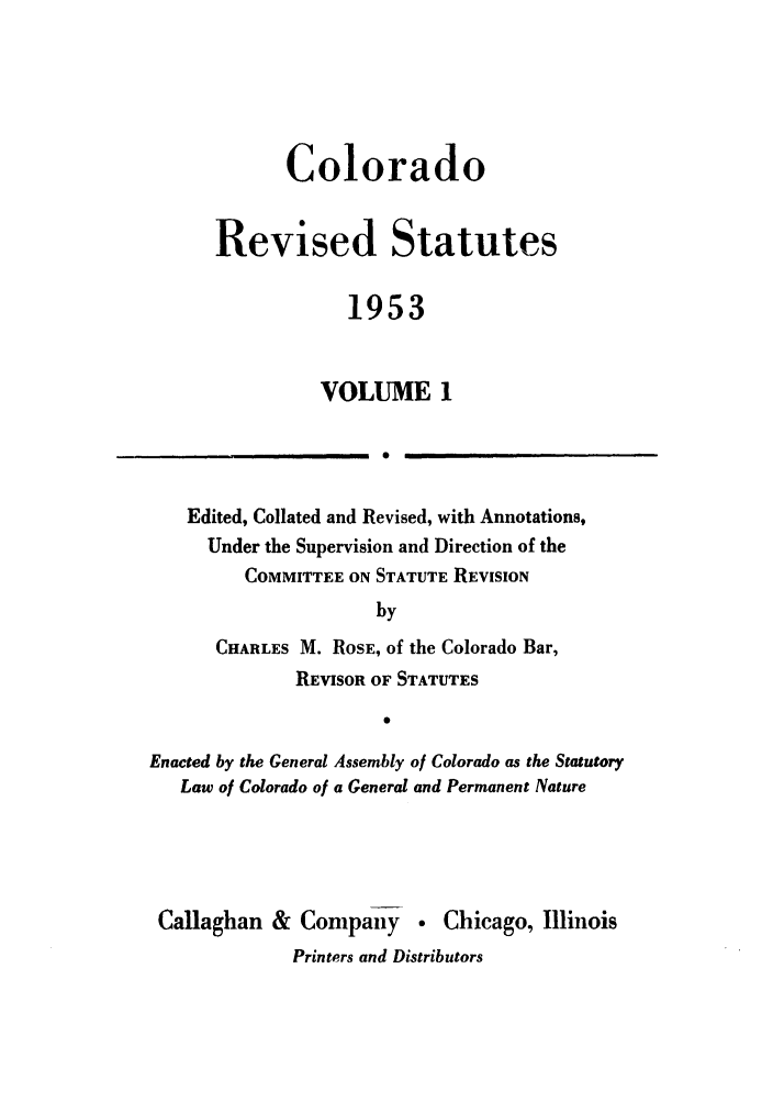 handle is hein.sstatutes/colresut0001 and id is 1 raw text is: Colorado
Revised Statutes
1953
VOLUME 1
1.  0

Edited, Collated and Revised, with Annotations,
Under the Supervision and Direction of the
COMMITTEE ON STATUTE REVISION
by
CHARLES M. ROSE, of the Colorado Bar,
REVISOR OF STATUTES
Enacted by the General Assembly of Colorado as the Statutory
Law of Colorado of a General and Permanent Nature
Callaghan & Company         Chicago, Illinois
Printers and Distributors


