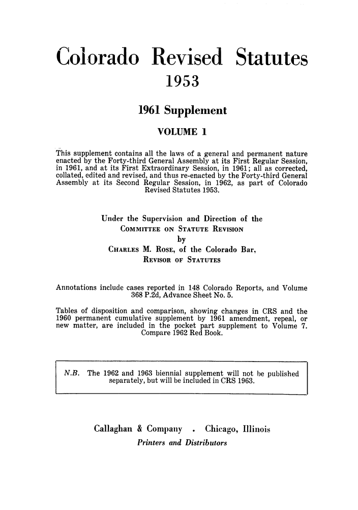 handle is hein.sstatutes/colresut0002 and id is 1 raw text is: Colorado Revised Statutes
1953
1961 Supplement
VOLUME 1
This supplement contains all the laws of a general and permanent nature
enacted by the Forty-third General Assembly at its First Regular Session,
in 1961, and at its First Extraordinary Session, in 1961; all as corrected,
collated, edited and revised, and thus re-enacted by the Forty-third General
Assembly at its Second Regular Session, in 1962, as part of Colorado
Revised Statutes 1953.
Under the Supervision and Direction of the
COMMITTEE ON STATUTE REVISION
by
CHARLES M. ROSE, of the Colorado Bar,
REVISOR OF STATUTES
Annotations include cases reported in 148 Colorado Reports, and Volume
368 P.2d, Advance Sheet No. 5.
Tables of disposition and comparison, showing changes in CRS and the
1960 permanent cumulative supplement by 1961 amendment, repeal, or
new matter, are included in the pocket part supplement to Volume 7.
Compare 1962 Red Book.
N.B. The 1962 and 1963 biennial supplement will not be published
separately, but will be included in CRS 1963.
Callaghan & Company       .   Chicago, Illinois
Printers and Distributors


