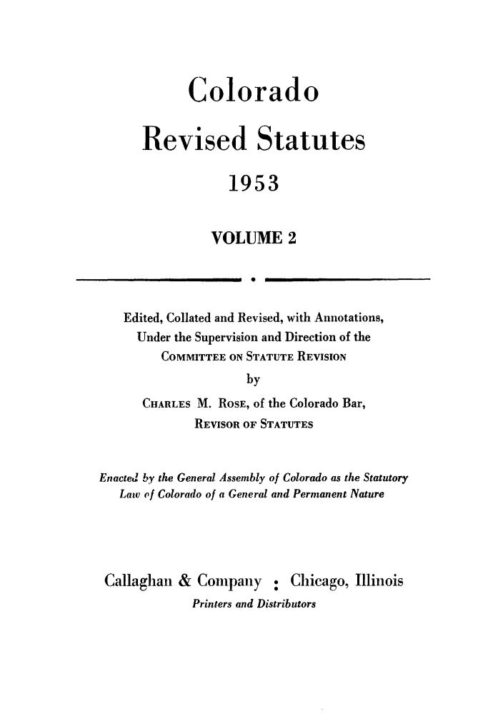 handle is hein.sstatutes/colresut0003 and id is 1 raw text is: Colorado
Revised Statutes
1953
VOLUME 2
1  0

Edited, Collated and Revised, with Annotations,
Under the Supervision and Direction of the
COMMITTEE ON STATUTE REVISION
by
CHARLES M. ROSE, of the Colorado Bar,
REVISOR OF STATUTES
Enacted by the General Assembly of Colorado as the Statutory
Law of Colorado of a General and Permanent Nature

Callaghan & Company : Chicago, Illinois
Printers and Distributors


