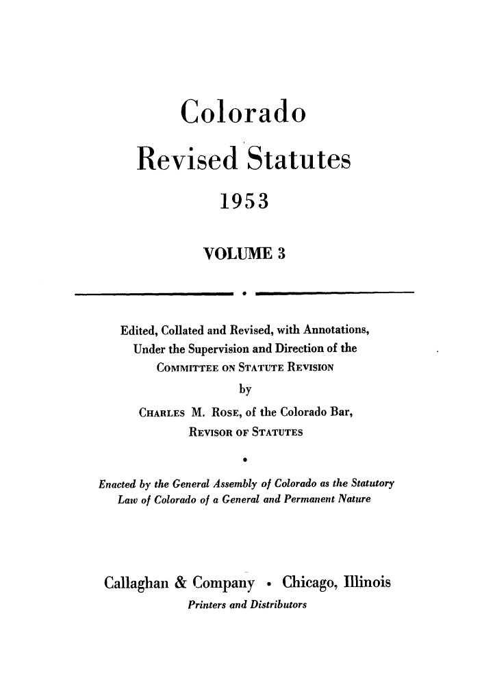 handle is hein.sstatutes/colresut0005 and id is 1 raw text is: Colorado
Revised Statutes
1953
VOLUME 3

Edited, Collated and Revised, with Annotations,
Under the Supervision and Direction of the
COMMITTEE ON STATUTE REVISION
by
CHARLES M. ROSE, of the Colorado Bar,
REVISOR OF STATUTES
0
Enacted by the General Assembly of Colorado as the Statutory
Law of Colorado of a General and Permanent Nature

Callaghan & Company  Chicago, Illinois
Printers and Distributors

I


