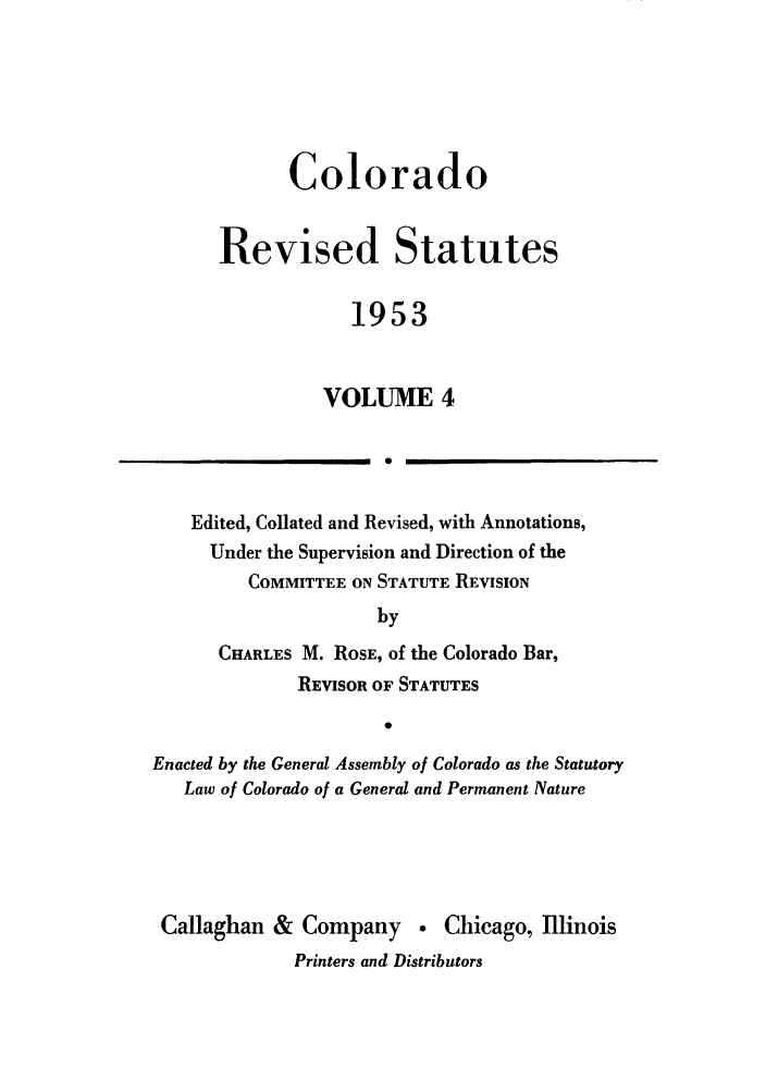 handle is hein.sstatutes/colresut0007 and id is 1 raw text is: Colorado
Revised Statutes
1953
VOLUME 4
1 0

Edited, Collated and Revised, with Annotations,
Under the Supervision and Direction of the
COMMITTEE ON STATUTE REVISION
by
CHARLES M. ROSE, of the Colorado Bar,
REVISOR OF STATUTES
Enacted by the General Assembly of Colorado as the Statutory
Law of Colorado of a General and Permanent Nature
Callaghan & Company  Chicago, Illinois
Printers and Distributors


