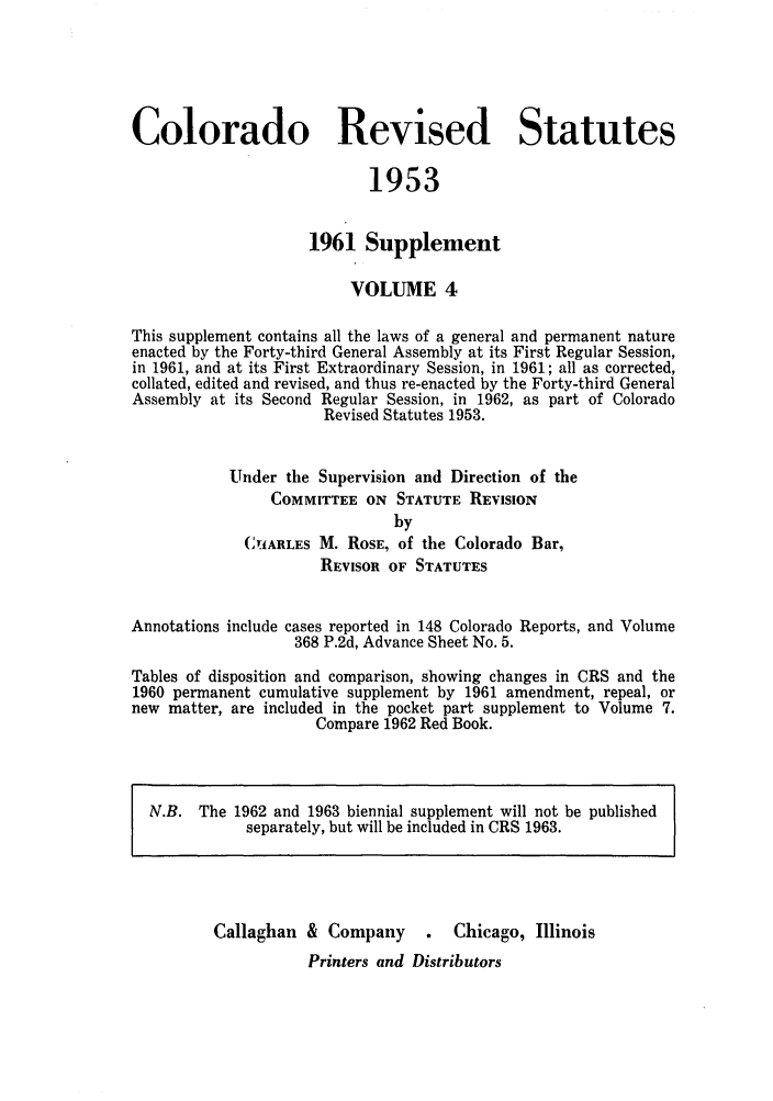 handle is hein.sstatutes/colresut0008 and id is 1 raw text is: Colorado Revised Statutes
1953
1961 Supplement
VOLUME 4
This supplement contains all the laws of a general and permanent nature
enacted by the Forty-third General Assembly at its First Regular Session,
in 1961, and at its First Extraordinary Session, in 1961; all as corrected,
collated, edited and revised, and thus re-enacted by the Forty-third General
Assembly at its Second Regular Session, in 1962, as part of Colorado
Revised Statutes 1953.
Under the Supervision and Direction of the
COMMITTEE ON STATUTE REVISION
by
CILARLES M. ROSE, of the Colorado Bar,
REVISOR OF STATUTES
Annotations include cases reported in 148 Colorado Reports, and Volume
368 P.2d, Advance Sheet No. 5.
Tables of disposition and comparison, showing changes in CRS and the
1960 permanent cumulative supplement by 1961 amendment, repeal, or
new matter, are included in the pocket part supplement to Volume 7.
Compare 1962 Red Book.
N.B. The 1962 and 1963 biennial supplement will not be published
separately, but will be included in CRS 1963.
Callaghan & Company       .   Chicago, Illinois
Printers and Distributors



