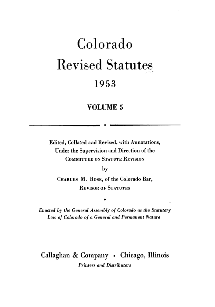 handle is hein.sstatutes/colresut0009 and id is 1 raw text is: Colorado
Revised Statutes
1953
VOLUME 5

Edited, Collated and Revised, with Annotations,
Under the Supervision and Direction of the
COMMITTEE ON STATUTE REVISION
by
CHARLES M. ROSE, of the Colorado Bar,
REVISOR OF STATUTES
Enacted by the General Assembly of Colorado as the Statutory
Law of Colorado of a General and Permanent Nature
Callaghan & Company . Chicago, Illinois
Printers and Distributors

I


