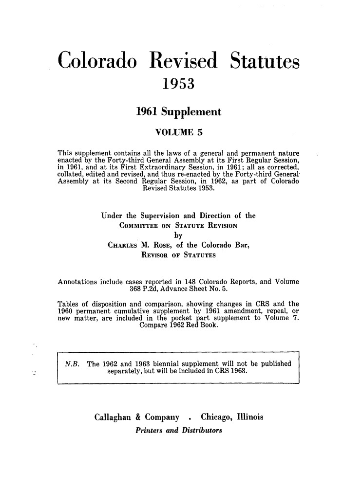 handle is hein.sstatutes/colresut0010 and id is 1 raw text is: Colorado Revised Statutes
1953
1961 Supplement
VOLUME 5
This supplement contains all the laws of a general and permanent nature
enacted by the Forty-third General Assembly at its First Regular Session,
in 1961, and at its First Extraordinary Session, in 1961; all as corrected,
collated, edited and revised, and thus re-enacted by the Forty-third General-
Assembly at its Second Regular Session, in 1962, as part of Colorado
Revised Statutes 1953.
Under the Supervision and Direction of the
COMMITTEE ON STATUTE REVISION
by
CHARLES M. ROSE, of the Colorado Bar,
REVISOR OF STATUTES
Annotations include cases reported in 148 Colorado Reports, and Volume
368 P.2d, Advance Sheet No. 5.
Tables of disposition and comparison, showing changes in CRS and the
1960 permanent cumulative supplement by 1961 amendment, repeal, or
new matter, are included in the pocket part supplement to Volume 7.
Compare 1962 Red Book.

N.B.

The 1962 and 1.963 biennial supplement will not be published
separately, but will be included in CRS 1963.

Callaghan & Company .

Chicago, Illinois

Printers and Distributors


