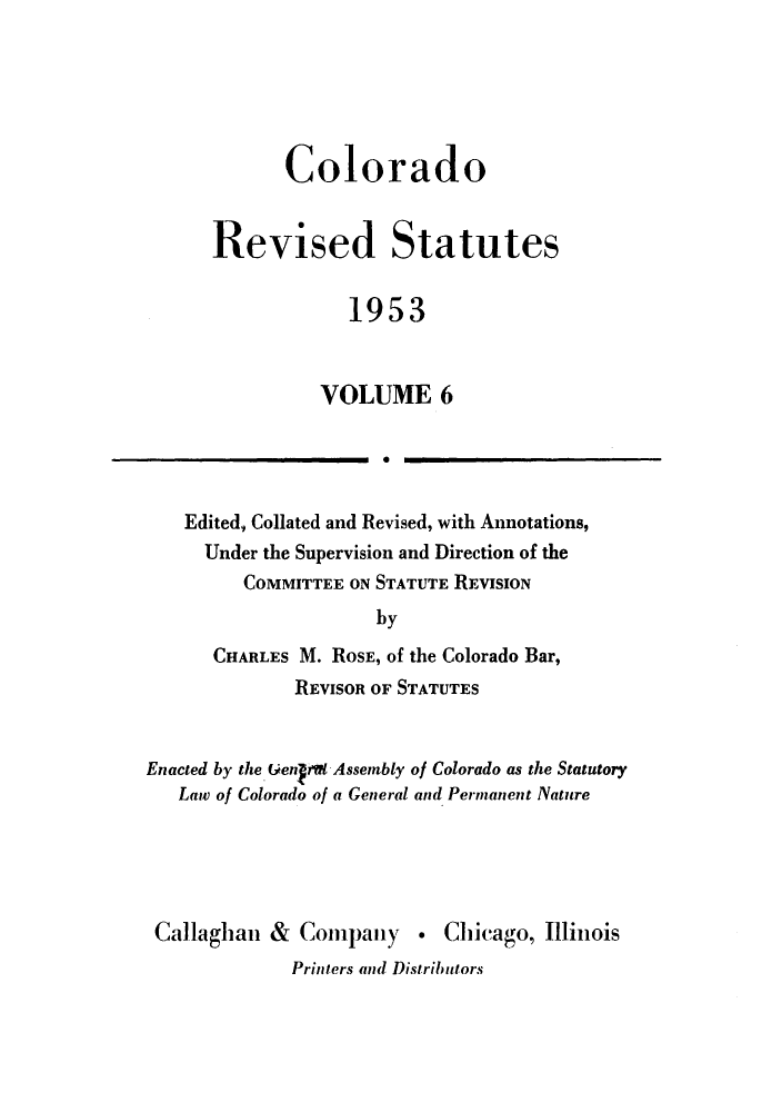 handle is hein.sstatutes/colresut0011 and id is 1 raw text is: Colorado
Revised Statutes
1953
VOLUME 6
10

Edited, Collated and Revised, with Annotations,
Under the Supervision and Direction of the
COMMITTEE ON STATUTE REVISION
by
CHARLES M. ROSE, of the Colorado Bar,
REVISOR OF STATUTES

Enacted by the. Genra Assembly of Colorado as the Statutory
Law of Colorado of a General and Permanent Nature

Callaghan & Company . Chicago, Illinois
Printers and Distributors


