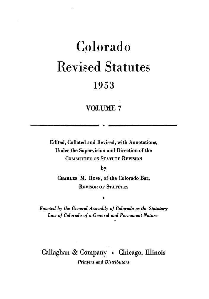 handle is hein.sstatutes/colresut0013 and id is 1 raw text is: Colorado
Revised Statutes
1953
VOLUME 7
0

Edited, Collated and Revised, with Annotations,
Under the Supervision and Direction of the
COMMITTEE ON STATUTE REVISION
by
CHARLES M. ROSE, of the Colorado Bar,
REVISOR OF STATUTES
0
Enacted by the General Assembly of Colorado as the Statutory
Law of Colorado of a General and Permanent Nature
Callaghan & Company  Chicago, Illinois
Printers and Distributors


