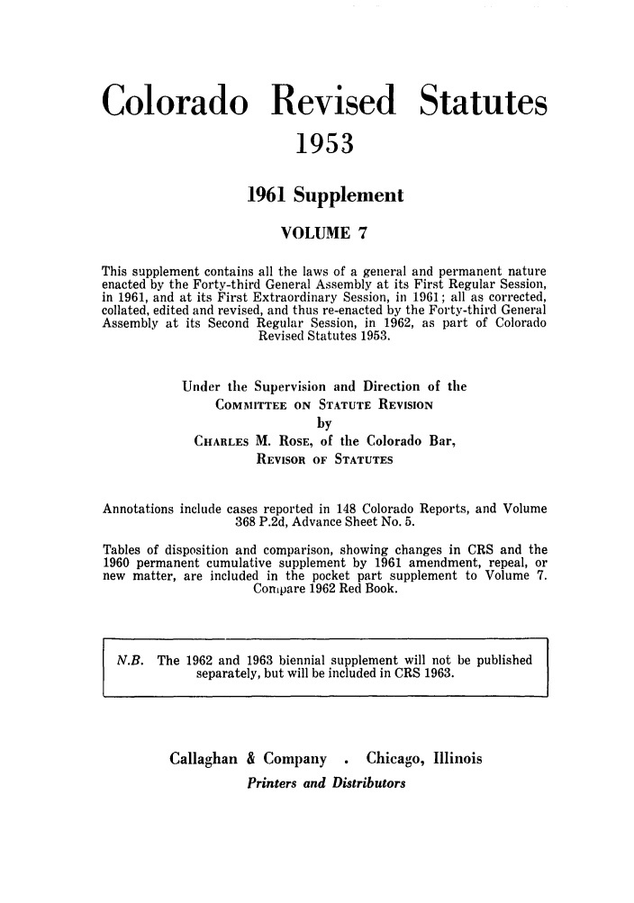 handle is hein.sstatutes/colresut0014 and id is 1 raw text is: Colorado Revised Statutes
1953
1961 Supplement
VOLUME 7
This supplement contains all the laws of a general and permanent nature
enacted by the Forty-third General Assembly at its First Regular Session,
in 1961, and at its First Extraordinary Session, in 1961; all as corrected,
collated, edited and revised, and thus re-enacted by the Forty-third General
Assembly at its Second Regular Session, in 1962, as part of Colorado
Revised Statutes 1953.
Under the Supervision and Direction of the
COMMITTEE ON STATUTE REVISION
by
CHARLES M. ROSE, of the Colorado Bar,
REVISOR OF STATUTES
Annotations include cases reported in 148 Colorado Reports, and Volume
368 P.2d, Advance Sheet No. 5.
Tables of disposition and comparison, showing changes in CRS and the
1960 permanent cumulative supplement by 1961 amendment, repeal, or
new matter, are included in the pocket part supplement to Volume 7.
Compare 1962 Red Book.
N.B. The 1962 and 1963 biennial supplement will not be published
separately, but will be included in CRS 1963.
Callaghan & Company       .  Chicago, Illinois
Printers and Distributors


