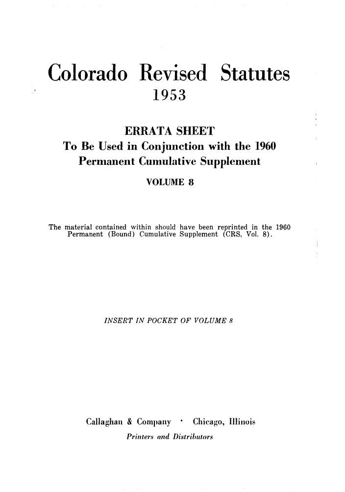 handle is hein.sstatutes/colresut0016 and id is 1 raw text is: Colorado Revised Statutes
1953
ERRATA SHEET
To Be Used in Conjunction with the 1960
Permanent Cumulative Supplenient
VOLUME 8
The material contained within should have been reprinted in the 1960
Permanent (Bound) Cumulative Supplement (CRS, Vol. 8).
INSERT IN POCKET OF VOLUME 8
Callaghan & Company    Chicago, Illinois
Printers and Distributors


