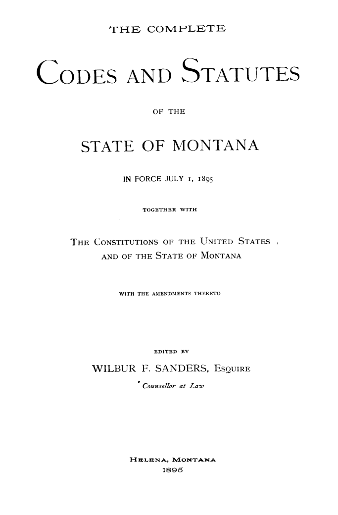 handle is hein.sstatutes/comcodemt0001 and id is 1 raw text is: THE COMNPLIETE

CODES AND STATUTES
OF THE
STATE OF MONTANA

IN FORCE JULY I, 1895
TOGETHER WITH
THE CONSTITUTIONS OF THE UNITED STATES
AND OF THE STATE OF MONTANA
WITH THE AMENDMENTS THERETO
EDITED BY
WILBUR F. SANDERS, ESQUIRE
Counsellor at Law
H ELECNA, IVIONTANLAW
1895


