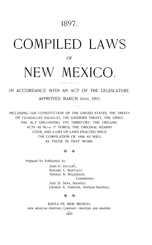 handle is hein.sstatutes/comlawnm0001 and id is 1 raw text is: 1897.
COMPILED LAWS
OF
NEW MEXICO.
IN ACCORDANCE WITH AN ACT OF THE LEGISLATURE,
APPROVED MARCH 16TH, 1897.
INCLUDING THE CONSTITUTION OF THE UNITED STATES, THE TREATY
OF GUADALUPE HiDALGO, THE GADSDEN TREATY, THE ORIGI-
NAL ACT ORGANIZING THE TERRITORY, THE ORGANIC
ACTS AS N&,v ' FORCE, THE ORIGINAL KEARNY
CODE, AND A LIST OF LAWS ENACTED SINCE
THE COMPILATION OF 1884, AS WELL
AS THOSE IN THAT WORK.
Prepared for Publication by:
JOHN P, VICTORY,
EDWARD L. BARTLETT,
THOMAS N. WILKERSON,
Commission.
JOSE D. SENA, Secretary.
GEORGE A. JOHNSON, Assistant Secretary.
SANTA FE, NEW MEXICO:
NEW MEXICAN PRINTING COMPANY. PRINTERS AND BINDERS.
1897.


