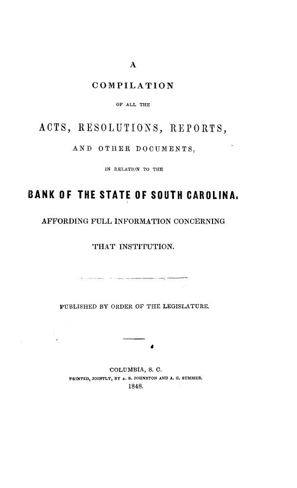 handle is hein.sstatutes/compacts0001 and id is 1 raw text is: 







                    A


             COMPILATION

                 OF ALL THE


  ACTS, RESOLUTIONS, REPORTS,

         AND OTHER DOCUMENTS,

               IN RELATION TO TIE


BANK OF THE STATE OF SOUTH CAROLINAI


   AFFORDING FULL INFORMATION CONCERNING


             THAT INSTITUTION.







      PUBLISHED BY ORDER OF THE LEGISLATURE.







                COLUMBIA, S. C,
        RISTTED, JOINTLY, BY A. S. JOHNSTON AND A. G. SUMMEA.
                    1848.


