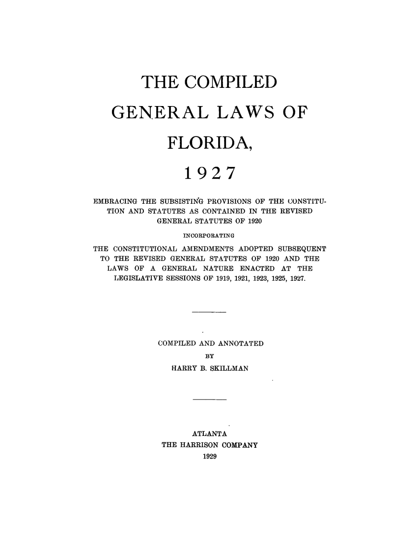 handle is hein.sstatutes/compgenfl0001 and id is 1 raw text is: THE COMPILED
GENERAL LAWS OF
FLORIDA,
1927
EMBRACING THE SUBSISTING PROVISIONS OF THE CONSTITU-
TION AND STATUTES AS CONTAINED IN THE REVISED
GENERAL STATUTES OF 1920
INCORPORATING
THE CONSTITUTIONAL AMENDMENTS ADOPTED SUBSEQUENT
TO THE REVISED GENERAL STATUTES OF 1920 AND THE
LAWS OF A GENERAL NATURE ENACTED AT THE
LEGISLATIVE SESSIONS OF 1919, 1921, 1923, 1925, 1927.
COMPILED AND ANNOTATED
BY
HARRY B. SKILLMAN

ATLANTA
THE HARRISON COMPANY
1929


