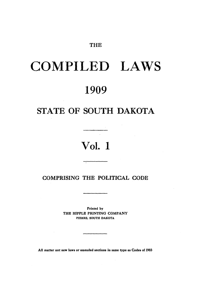 handle is hein.sstatutes/complsd0001 and id is 1 raw text is: THE

COMPILED
1909
STATE OF SOUTH

LAWS

DAKOTA

Vol. 1
COMPRISING THE POLITICAL CODE
Printed by
THE HIPPLE PRINTING COMPANY
PIERRE. SOUTH DAKOTA

All matter not new laws or amended sections in same type as Codes of 1903


