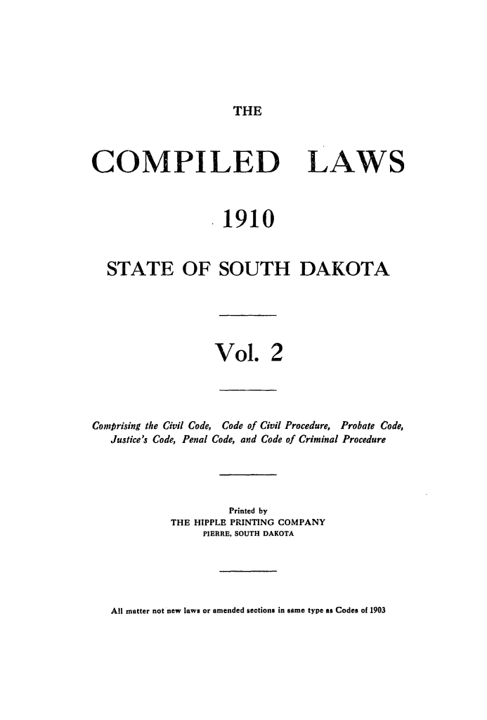 handle is hein.sstatutes/complsd0002 and id is 1 raw text is: THE

COMPILED

LAWS

1910
STATE OF SOUTH DAKOTA
Vol. 2
Comprising the Civil Code, Code of Civil Procedure, Probate Code,
Justice's Code, Penal Code, and Code of Criminal Procedure
Printed by
THE HIPPLE PRINTING COMPANY
PIERRE, SOUTH DAKOTA

All matter not new laws or amended sections in same type as Codes of 1903


