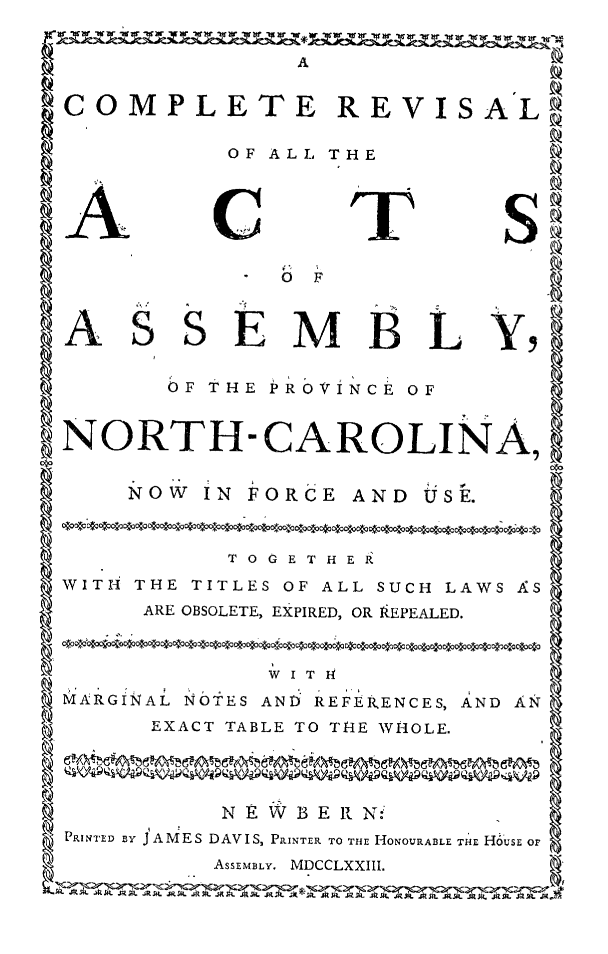 handle is hein.sstatutes/comprevnc0001 and id is 1 raw text is: A                (
RCOMPLETE REVISALt
OF ALL THE
ACTS
0bF
ASS EM B L Y,
OF THE PROVINCE OF
NORTH-CAROLINA,
NOW IN FORCE AND USE.
TO GET HER
WITH THE TITLES OF ALL SUCH LAWS AS
ARE OBSOLETE, EXPIRED, OR kEPEALED.
MARGINAL NOTES AND REFERENCES, AND AN
EXACT TABLE TO THE WHOLE.
NEW BE R N::
PRINTED By JAMES DAVIS, PRINTER TO THE HONOURABLE THE HoUsE OF
ASSEMBLY. MDCCLXXIIL


