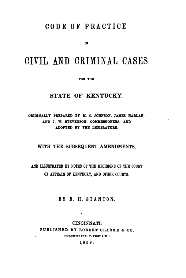 handle is hein.sstatutes/coperke0001 and id is 1 raw text is: CODE OF PRACTICE
IN
CIVIL AND CRIMINAL CASES
FOR THE
STATE OF KENTUCKY.
ORIGINALLY PREPARED BY M. C. JOHNSON, JAMES HARLAN,
AND J. W. STEVENSON, COMMISSIONERS, AND
ADOPTED BY THE LEGISLATURE.
WITH THE SUBSEQUENT AMENDMENTS,
AND ILLUSTRATED BY NOTES OF THE DECISIONS OF THE COURT
OP APPEAI8 OF KENTUCKY, AND OTHER COURTS.
BY R. H. STANTON.
CINCINNATI:
PUBLISHED BY ROBERT CLARKE & CO.
(SUCCESUORS TO 3. W. D333Y & CO.)
1859.


