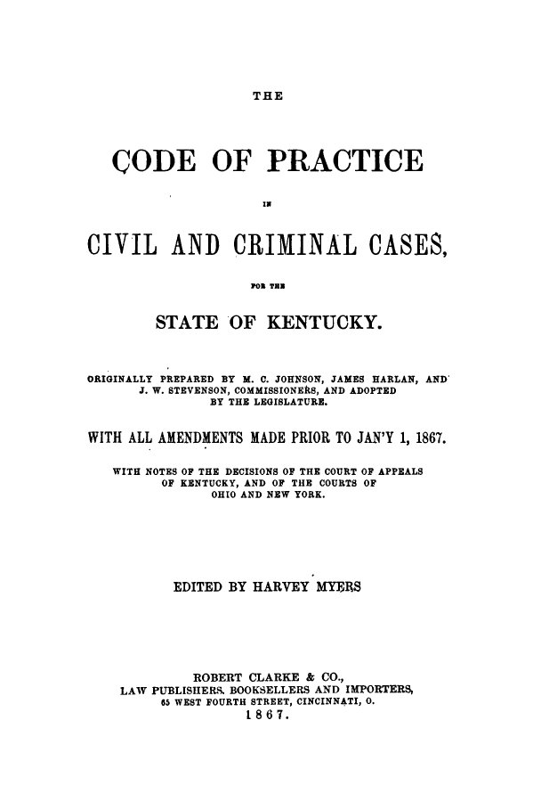handle is hein.sstatutes/copracken0001 and id is 1 raw text is: THE

CODE OF PRACTICE
CIVIL AND CRIMINAL CASES,
SN TRU
STATE OF KENTUCKY.
ORIGINALLY PREPARED BY M. C. JOHNSON, JAMES HARLAN, AND
J. W. STEVENSON, COMMISSIONERS, AND ADOPTED
BY THE LEGISLATURE.
WITH ALL AMENDMENTS MADE PRIOR TO JAN'Y 1, 1867.
WITH NOTES OF THE DECISIONS OF THE COURT OF APPEALS
OF KENTUCKY, AND OF THE COURTS OF
OHIO AND NEW YORK.
EDITED BY HARVEY MYERS
ROBERT CLARKE & CO.,
LAW PUBLISIIERS BOOKSELLERS AND IMPORTERS,
65 WEST FOURTH STREET, CINCINNATI, 0.
1867.


