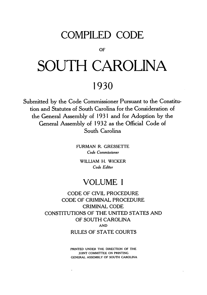 handle is hein.sstatutes/coputhc0001 and id is 1 raw text is: COMPILED CODE
OF
SOUTH CAROLINA
1930
Submitted by the Code Commissioner Pursuant to the Constitu-
tion and Statutes of South Carolina for the Consideration of
the General Assembly of 1931 and for Adoption by the
General Assembly of 1932 as the Official Code of
South Carolina
FURMAN R. GRESSETTE
Code Commissioner
WILLIAM H. WICKER
Code Editor
VOLUME I
CODE OF CIVIL PROCEDURE
CODE OF CRIMINAL PROCEDURE
CRIMINAL CODE
CONSTITUTIONS OF THE UNITED STATES AND
OF SOUTH CAROLINA
AND
RULES OF STATE COURTS
PRINTED UNDER THE DIRECTION OF THE
JOINT COMMITTEE ON PRINTING
GENERAL ASSEMBLY OF SOUTH CAROLINA


