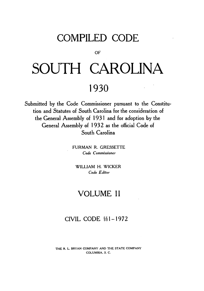 handle is hein.sstatutes/coputhc0002 and id is 1 raw text is: COMPILED CODE
OF
SOUTH CAROLINA
1930
Submitted by the Code Commissioner pursuant to the Constitu-
tion and Statutes of South Carolina for the consideration of
the General Assembly of 1931 and for adoption by the
General Assembly of 1932 as the official Code of
South Carolina
FURMAN R. GRESSETTE
Code Commissioner
WILLIAM H. WICKER
Code Editor
VOLUME II
CIVIL CODE §§1--1972

THE R. L. BRYAN COMPANY AND THE STATE COMPANY
COLUMBIA. S. C.


