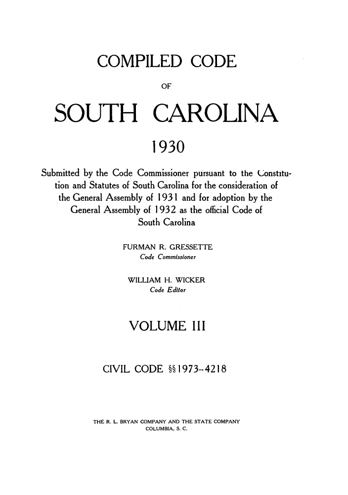 handle is hein.sstatutes/coputhc0003 and id is 1 raw text is: COMPILED CODE
OF
SOUTH CAROLINA
1930
Submitted by the Code Commissioner pursuant to the Constitu-
tion and Statutes of South Carolina for the consideration of
the General Assembly of 1931 and for adoption by the
General Assembly of 1932 as the official Code of
South Carolina
FURMAN R. GRESSETTE
Code Commissioner
WILLIAM H. WICKER
Code Editor
VOLUME III
CIVIL CODE §§ 1973--4218

THE R. L. BRYAN COMPANY AND THE STATE COMPANY
COLUMBIA. S. C.



