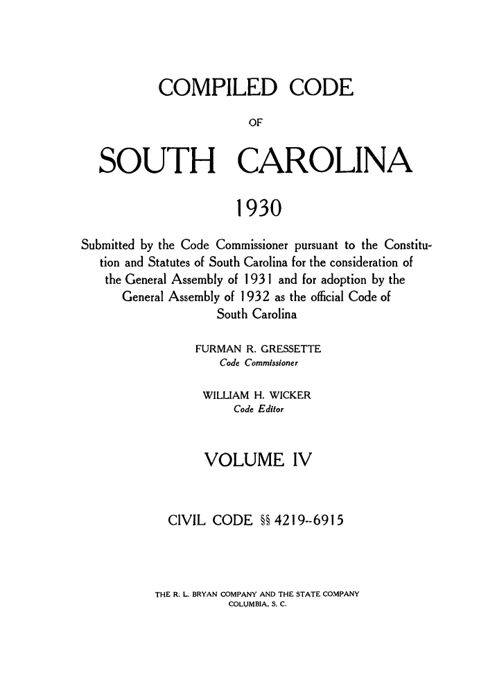 handle is hein.sstatutes/coputhc0004 and id is 1 raw text is: COMPILED CODE
OF
SOUTH CAROLINA
1930
Submitted by the Code Commissioner pursuant to the Constitu-
tion and Statutes of South Carolina for the consideration of
the General Assembly of 193 1 and for adoption by the
General Assembly of 1932 as the official Code of
South Carolina
FURMAN R. GRESSETTE
Code Commissioner
WILLIAM H. WICKER
Code Editor
VOLUME IV
CIVIL CODE §§ 4219--6915

THE R. L. BRYAN COMPANY AND THE STATE COMPANY
COLUMBIA. S. C.


