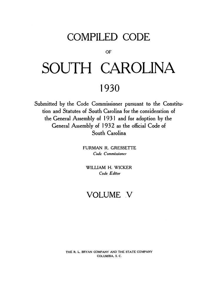handle is hein.sstatutes/coputhc0005 and id is 1 raw text is: COMPILED CODE
OF
SOUTH CAROLINA
1930
Submitted by the Code Commissioner pursuant to the Constitu-
tion and Statutes of South Carolina for the consideration of
the General Assembly of 193 1 and for adoption by the
General Assembly of 1932 as the official Code of
South Carolina
FURMAN R. GRESSETTE
Code Commissioner
WILLIAM H. WICKER
Code Editor
VOLUME V

THE R. L. BRYAN COMPANY AND THE STATE COMPANY
COLUMBIA. S. C.


