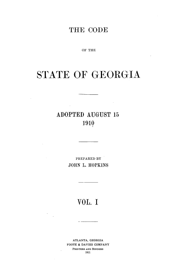 handle is hein.sstatutes/cosgga0001 and id is 1 raw text is: THE CODE

OF THE
STATE OF GEORGIA
ADOPTED AUGUST 15
1910

PREPARE) BY
JOHN L. HOPKINS
VOL. I
ATLANTA, GEORGIA
FOOTE & DAVIES COMPANY
PRINTERS AND BINDERS
1911


