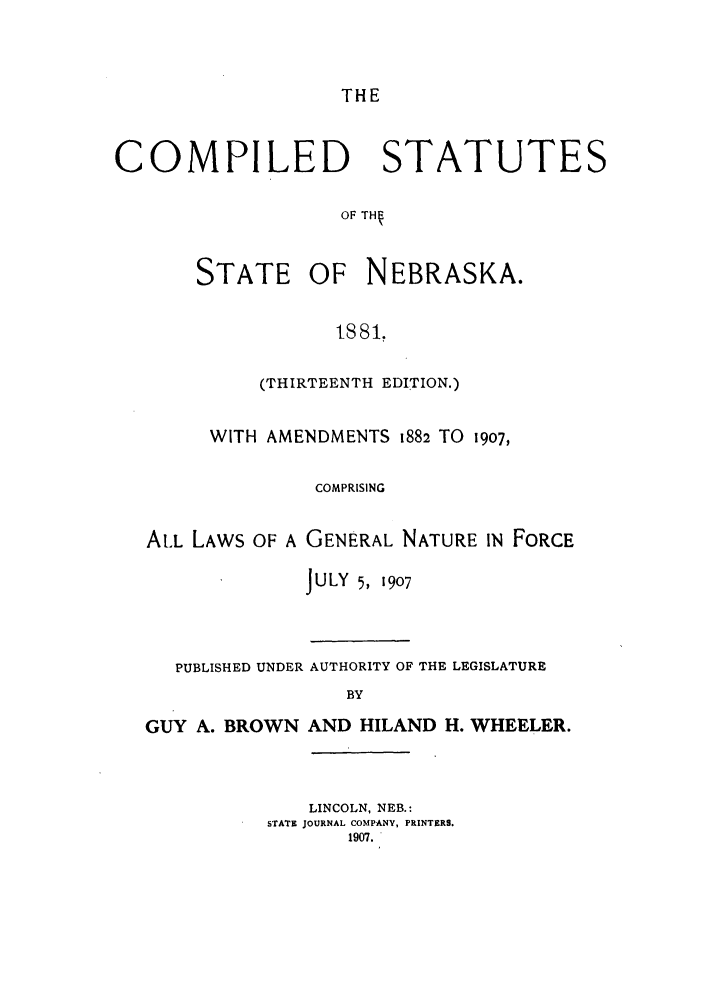 handle is hein.sstatutes/costaneba0001 and id is 1 raw text is: THE

COMPILED STATUTES
OF TH

STATE

OF NEBRASKA.

t881,

(THIRTEENTH EDITION.)
WITH AMENDMENTS 1882 TO 1907,
COMPRISING
AtL LAWS OF A GENERAL NATURE IN FORCE

J ULY 5, 1907

PUBLISHED UNDER AUTHORITY OF THE LEGISLATURE
BY
GUY A. BROWN AND HILAND H. WHEELER.

LINCOLN, NEB.:
STATE JOURNAL COMPANY, PRINTERS.
1907.



