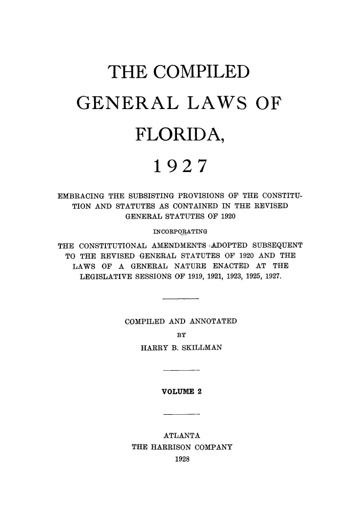 handle is hein.sstatutes/costflori0002 and id is 1 raw text is: THE COMPILED
GENERAL LAWS OF
FLORIDA,
1927
EMBRACING THE SUBSISTING PROVISIONS OF THE CONSTITU-
TION AND STATUTES AS CONTAINED IN THE REVISED
GENERAL STATUTES OF 1920
INCORPORATING
THE CONSTITUTIONAL AMENDMENTS iADOPTED SUBSEQUENT
TO THE REVISED GENERAL STATUTES OF 1920 AND THE
LAWS OF A GENERAL NATURE ENACTED AT THE
LEGISLATIVE SESSIONS OF 1919, 1921, 1923, 1925, 1927.
COMPILED AND ANNOTATED
BY
HARRY B. SKILLMAN

VOLUME 2

ATLANTA
THE HARRISON COMPANY
1928


