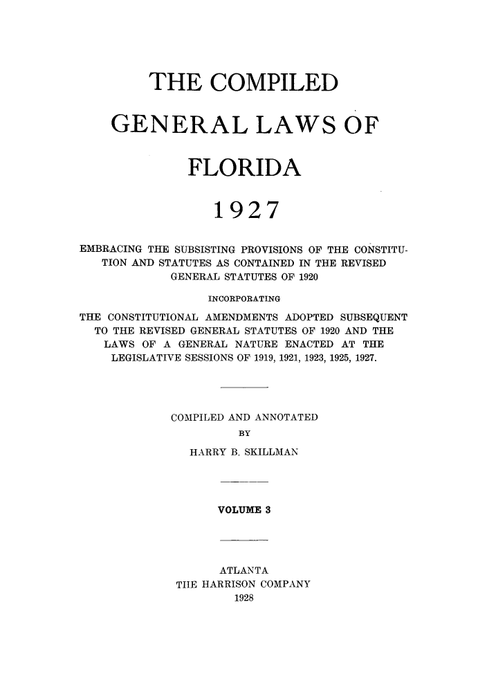handle is hein.sstatutes/costflori0003 and id is 1 raw text is: THE COMPILED
GENERAL LAWS OF
FLORIDA
1927
EMBRACING THE SUBSISTING PROVISIONS OF THE CONSTITU-
TION AND STATUTES AS CONTAINED IN THE REVISED
GENERAL STATUTES OF 1920
INCORPORATING
THE CONSTITUTIONAL AMENDMENTS ADOPTED SUBSEQUENT
TO THE REVISED GENERAL STATUTES OF 1920 AND THE
LAWS OF A GENERAL NATURE ENACTED AT THE
LEGISLATIVE SESSIONS OF 1919, 1921, 1923, 1925, 1927.
COMPILED AND ANNOTATED
BY
HARRY B. SKILLMAN

VOLUME 3

ATLANTA
TIIE HARRISON COMPANY
1928


