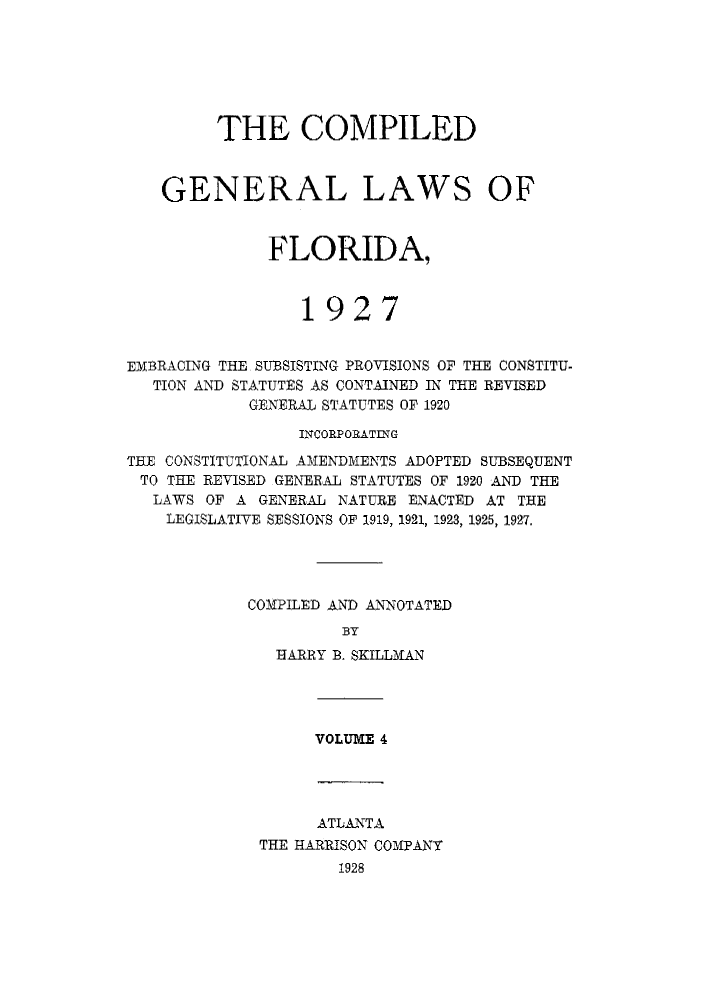 handle is hein.sstatutes/costflori0004 and id is 1 raw text is: THE COMPILED
GENERAL LAWS OF
FLORIDA,
1927
EMBRACING THE SUBSISTING PROVISIONS OF THE CONSTITU-
TION AND STATUTES AS CONTAINED IN THE REVISED
GENERAL STATUTES OF 1920
INCORPORATING
THE CONSTITUTIONAL AMENDMENTS ADOPTED SUBSEQUENT
TO THE REVISED GENERAL STATUTES OF 1920 AND THE
LAWS OF A GENERAL NATURE ENACTED AT THE
LEGISLATIVE SESSIONS OF 1919, 1921, 1928, 1925, 1927.
COMPILED AND ANNOTATED
BY
BARRY B. SKILLMAN

VOLUME 4

ATLANTA
THE HARRISON COMPANY
1928


