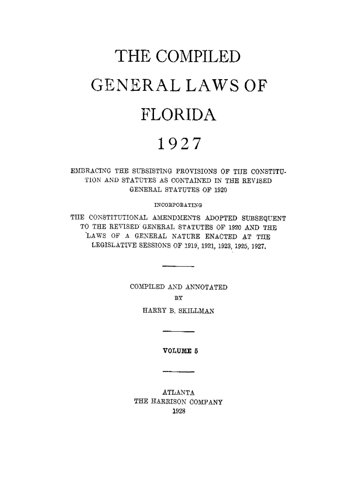 handle is hein.sstatutes/costflori0005 and id is 1 raw text is: THE COMPILED
GENERAL LAWS OF
FLORIDA
1927
EMBRACING TEE SUBSISTING PROVISIONS OF THE CONSTITU-
TION AND STATUTES AS CONTAINED IN TEE REVISED
GENERAL STATUTES OF 1920
INCORPORATING
TIE CONSTITUTIONAL AMENDMENTS ADOPTED SUBSEQUENT
TO THE REVISED' GENERAL STATUTES OF 1920 AND THE
LAWS OF A GENERAL NATURE ENACTED AT TUE
LEGISLATIVE SESSIONS OF 1919, 1921, 1923, 1925, 1927,
COMPILED AND ANNOTATED
BY
HARRY B, SKILLMAN

VOLUME 5

ATLANTA
THE HARRISON COMPANY
1928


