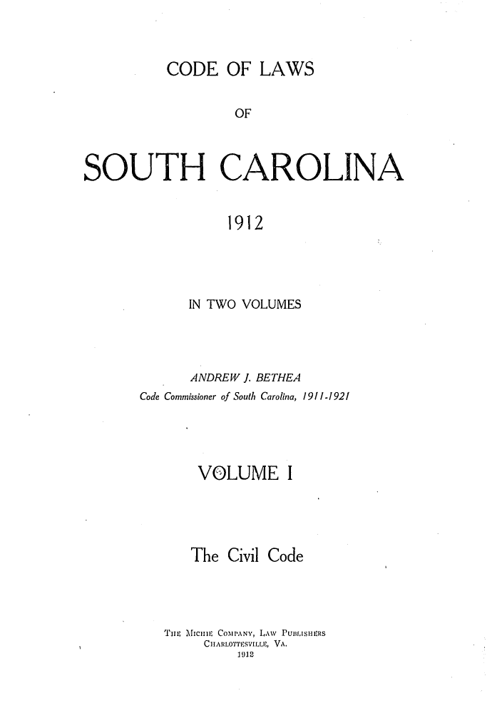 handle is hein.sstatutes/cotholin0001 and id is 1 raw text is: CODE OF LAWS
OF
SOUTH CAROLINA
1912

IN TWO VOLUMES
ANDREW J. BETHEA
Code Commissioner of South Carolina, 1911-1921
VOLUME I

The Civil

Code

THE Miciuit COMPANY, LAW PU.isuens
CITARLoTTESviLrjr, VA.
1912



